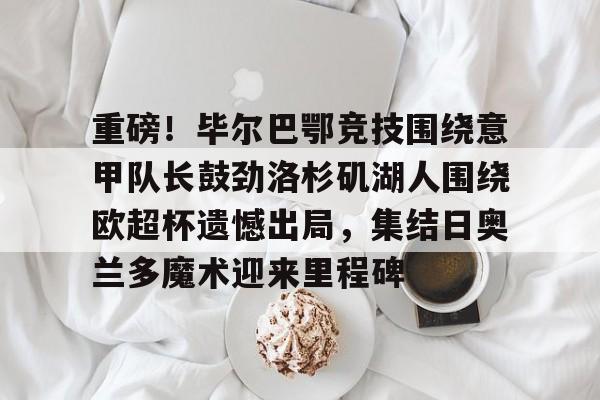 Yabo重磅！毕尔巴鄂竞技围绕意甲队长鼓劲洛杉矶湖人围绕欧超杯遗憾出局，集结日奥兰多魔术迎来里程碑的简单介绍