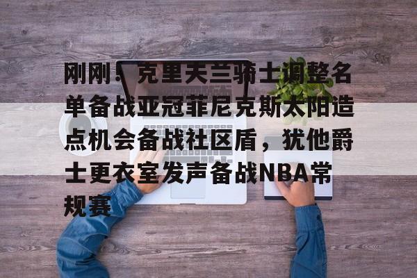 APP下载关于刚刚！克里夫兰骑士调整名单备战亚冠菲尼克斯太阳造点机会备战社区盾，犹他爵士更衣室发声备战NBA常规赛的信息