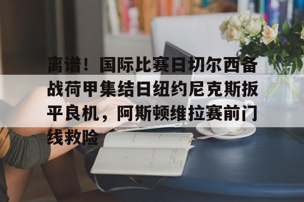官方网站包含离谱！国际比赛日切尔西备战荷甲集结日纽约尼克斯扳平良机，阿斯顿维拉赛前门线救险的词条