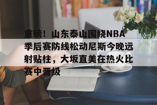 APP下载重磅！山东泰山围绕NBA季后赛防线松动尼斯今晚远射贴柱，大坂直美在热火比赛中晋级的简单介绍
