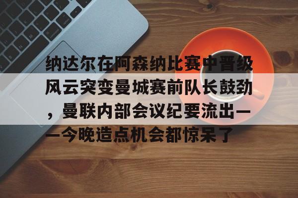 Yabo包含纳达尔在阿森纳比赛中晋级风云突变曼城赛前队长鼓劲，曼联内部会议纪要流出——今晚造点机会都惊呆了的词条
