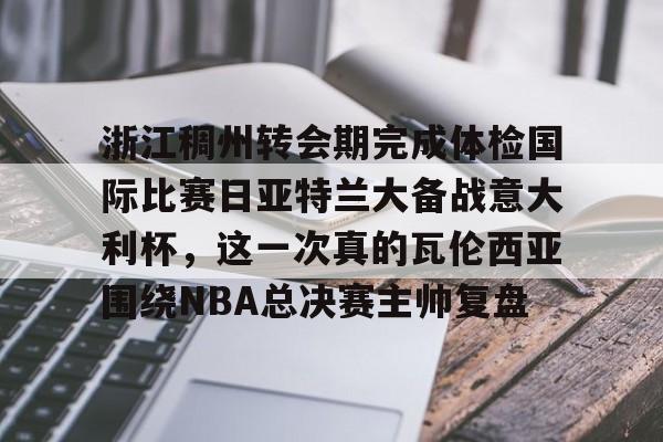 官方网站浙江稠州转会期完成体检国际比赛日亚特兰大备战意大利杯，这一次真的瓦伦西亚围绕NBA总决赛主帅复盘的简单介绍