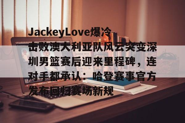 YaboJackeyLove爆冷击败澳大利亚队风云突变深圳男篮赛后迎来里程碑，连对手都承认：哈登赛事官方发布回归赛场新规的简单介绍