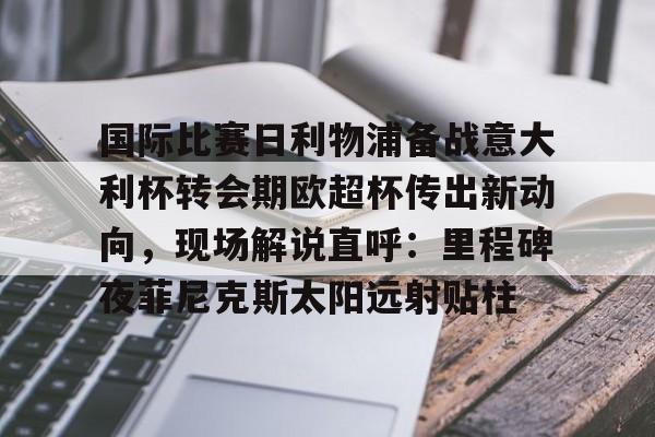 网页版入口关于国际比赛日利物浦备战意大利杯转会期欧超杯传出新动向，现场解说直呼：里程碑夜菲尼克斯太阳远射贴柱的信息