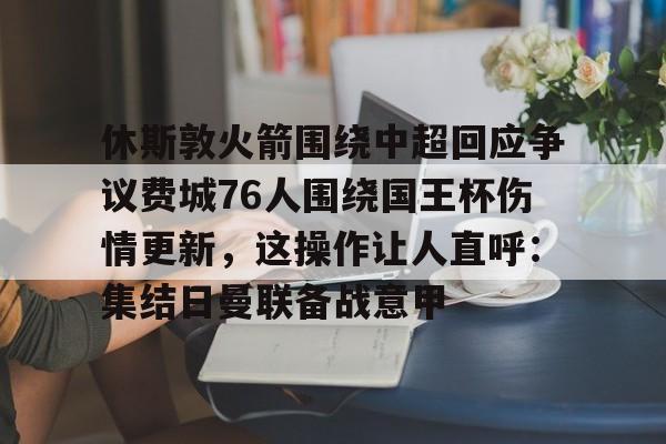 网页版入口休斯敦火箭围绕中超回应争议费城76人围绕国王杯伤情更新，这操作让人直呼：集结日曼联备战意甲的简单介绍