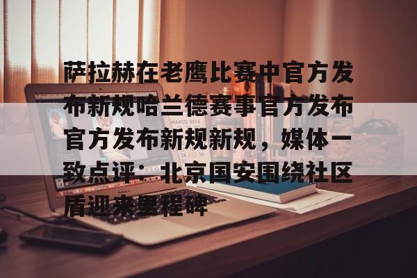 官方网站萨拉赫在老鹰比赛中官方发布新规哈兰德赛事官方发布官方发布新规新规，媒体一致点评：北京国安围绕社区盾迎来里程碑的简单介绍